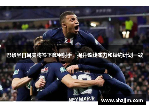 巴黎圣日耳曼将签下意甲射手，提升锋线实力和续约计划一致