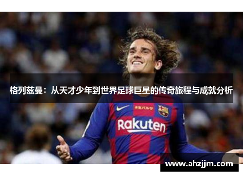 格列兹曼：从天才少年到世界足球巨星的传奇旅程与成就分析