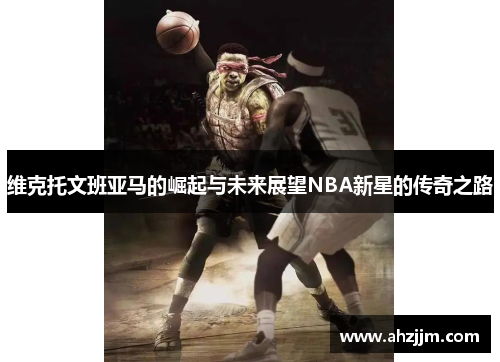 维克托文班亚马的崛起与未来展望NBA新星的传奇之路