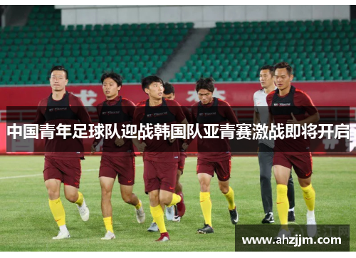 中国青年足球队迎战韩国队亚青赛激战即将开启